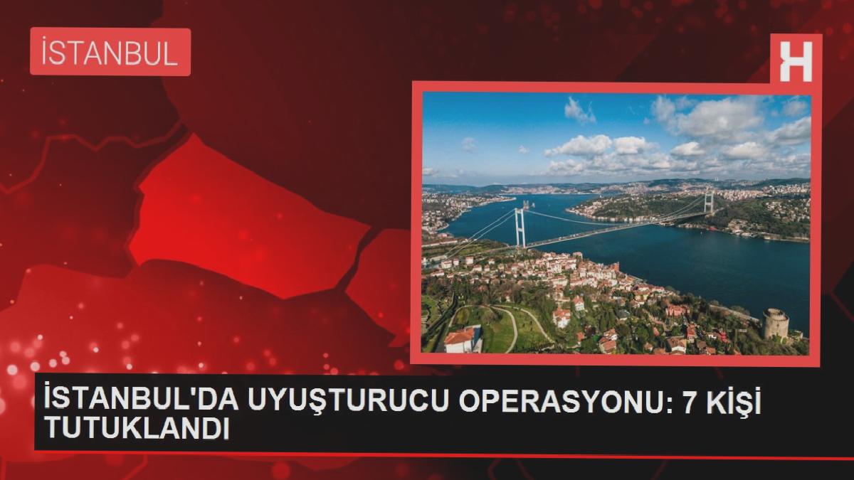 İSTANBUL’DA UYUŞTURUCU OPERASYONU: 7 KİŞİ TUTUKLANDI